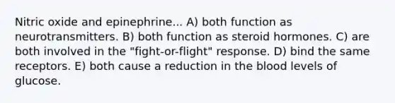 Nitric oxide and epinephrine... A) both function as neurotransmitters. B) both function as steroid hormones. C) are both involved in the "fight-or-flight" response. D) bind the same receptors. E) both cause a reduction in <a href='https://www.questionai.com/knowledge/k7oXMfj7lk-the-blood' class='anchor-knowledge'>the blood</a> levels of glucose.