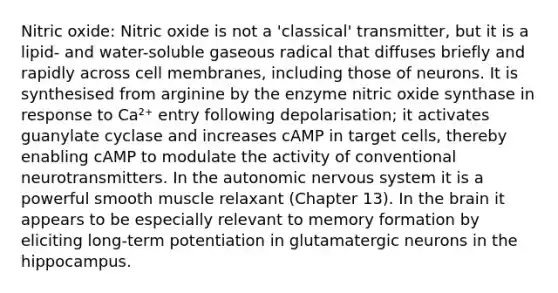 Nitric oxide: Nitric oxide is not a 'classical' transmitter, but it is a lipid- and water-soluble gaseous radical that diffuses briefly and rapidly across cell membranes, including those of neurons. It is synthesised from arginine by the enzyme nitric oxide synthase in response to Ca²⁺ entry following depolarisation; it activates guanylate cyclase and increases cAMP in target cells, thereby enabling cAMP to modulate the activity of conventional neurotransmitters. In the autonomic nervous system it is a powerful smooth muscle relaxant (Chapter 13). In the brain it appears to be especially relevant to memory formation by eliciting long-term potentiation in glutamatergic neurons in the hippocampus.