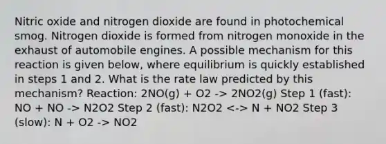 Nitric oxide and nitrogen dioxide are found in photochemical smog. Nitrogen dioxide is formed from nitrogen monoxide in the exhaust of automobile engines. A possible mechanism for this reaction is given below, where equilibrium is quickly established in steps 1 and 2. What is the rate law predicted by this mechanism? Reaction: 2NO(g) + O2 -> 2NO2(g) Step 1 (fast): NO + NO -> N2O2 Step 2 (fast): N2O2 N + NO2 Step 3 (slow): N + O2 -> NO2