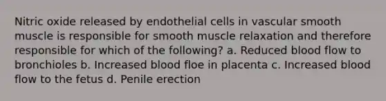 Nitric oxide released by endothelial cells in vascular smooth muscle is responsible for smooth muscle relaxation and therefore responsible for which of the following? a. Reduced blood flow to bronchioles b. Increased blood floe in placenta c. Increased blood flow to the fetus d. Penile erection