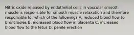 Nitric oxide released by endothelial cells in vascular smooth muscle is responsible for smooth muscle relaxation and therefore responsible for which of the following? A. reduced blood flow to bronchioles B. increased blood flow in placenta C. increased blood flow to the fetus D. penile erection