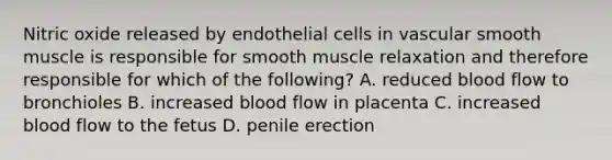 Nitric oxide released by endothelial cells in vascular smooth muscle is responsible for smooth muscle relaxation and therefore responsible for which of the following? A. reduced blood flow to bronchioles B. increased blood flow in placenta C. increased blood flow to the fetus D. penile erection