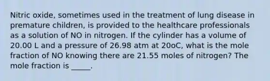 Nitric oxide, sometimes used in the treatment of lung disease in premature children, is provided to the healthcare professionals as a solution of NO in nitrogen. If the cylinder has a volume of 20.00 L and a pressure of 26.98 atm at 20oC, what is the mole fraction of NO knowing there are 21.55 moles of nitrogen? The mole fraction is _____.