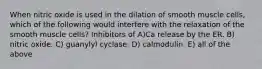 When nitric oxide is used in the dilation of smooth muscle cells, which of the following would interfere with the relaxation of the smooth muscle cells? Inhibitors of A)Ca release by the ER. B) nitric oxide. C) guanylyl cyclase. D) calmodulin. E) all of the above