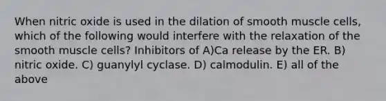 When nitric oxide is used in the dilation of smooth muscle cells, which of the following would interfere with the relaxation of the smooth muscle cells? Inhibitors of A)Ca release by the ER. B) nitric oxide. C) guanylyl cyclase. D) calmodulin. E) all of the above