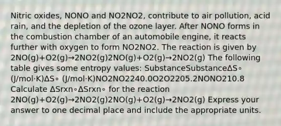 Nitric oxides, NONO and NO2NO2, contribute to air pollution, acid rain, and the depletion of the ozone layer. After NONO forms in the combustion chamber of an automobile engine, it reacts further with oxygen to form NO2NO2. The reaction is given by 2NO(g)+O2(g)→2NO2(g)2NO(g)+O2(g)→2NO2(g) The following table gives some entropy values: SubstanceSubstanceΔS∘ (J/mol⋅K)ΔS∘ (J/mol⋅K)NO2NO2240.0O2O2205.2NONO210.8 Calculate ΔSrxn∘ΔSrxn∘ for the reaction 2NO(g)+O2(g)→2NO2(g)2NO(g)+O2(g)→2NO2(g) Express your answer to one decimal place and include the appropriate units.