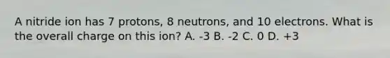 A nitride ion has 7 protons, 8 neutrons, and 10 electrons. What is the overall charge on this ion? A. -3 B. -2 C. 0 D. +3