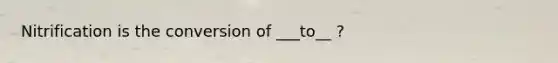 Nitrification is the conversion of ___to__ ?