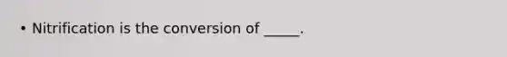 • Nitrification is the conversion of _____.