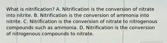 What is nitrification? A. Nitrification is the conversion of nitrate into nitrite. B. Nitrification is the conversion of ammonia into nitrite. C. Nitrification is the conversion of nitrate to nitrogenous compounds such as ammonia. D. Nitrification is the conversion of nitrogenous compounds to nitrate.