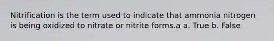 Nitrification is the term used to indicate that ammonia nitrogen is being oxidized to nitrate or nitrite forms.a a. True b. False