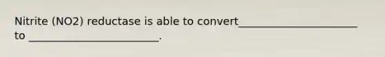 Nitrite (NO2) reductase is able to convert______________________ to ________________________.