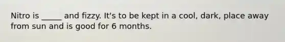 Nitro is _____ and fizzy. It's to be kept in a cool, dark, place away from sun and is good for 6 months.