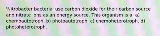 'Nitrobacter bacteria' use carbon dioxide for their carbon source and nitrate ions as an energy source. This organism is a: a) chemoautotroph. b) photoautotroph. c) chemoheterotroph. d) photoheterotroph.