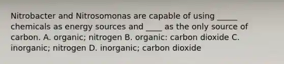 Nitrobacter and Nitrosomonas are capable of using _____ chemicals as energy sources and ____ as the only source of carbon. A. organic; nitrogen B. organic: carbon dioxide C. inorganic; nitrogen D. inorganic; carbon dioxide