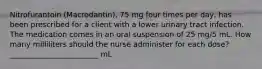 Nitrofurantoin (Macrodantin), 75 mg four times per day, has been prescribed for a client with a lower urinary tract infection. The medication comes in an oral suspension of 25 mg/5 mL. How many milliliters should the nurse administer for each dose? ________________________ mL