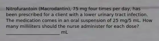 Nitrofurantoin (Macrodantin), 75 mg four times per day, has been prescribed for a client with a lower urinary tract infection. The medication comes in an oral suspension of 25 mg/5 mL. How many milliliters should the nurse administer for each dose? ________________________ mL