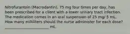 Nitrofurantoin (Macrodantin), 75 mg four times per day, has been prescribed for a client with a lower urinary tract infection. The medication comes in an oral suspension of 25 mg/ 5 mL. How many milliliters should the nurse administer for each dose? ________________________ mL.