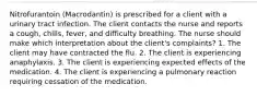 Nitrofurantoin (Macrodantin) is prescribed for a client with a urinary tract infection. The client contacts the nurse and reports a cough, chills, fever, and difficulty breathing. The nurse should make which interpretation about the client's complaints? 1. The client may have contracted the flu. 2. The client is experiencing anaphylaxis. 3. The client is experiencing expected effects of the medication. 4. The client is experiencing a pulmonary reaction requiring cessation of the medication.