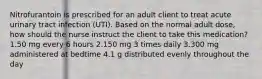 Nitrofurantoin is prescribed for an adult client to treat acute urinary tract infection (UTI). Based on the normal adult dose, how should the nurse instruct the client to take this medication? 1.50 mg every 6 hours 2.150 mg 3 times daily 3.300 mg administered at bedtime 4.1 g distributed evenly throughout the day