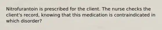 Nitrofurantoin is prescribed for the client. The nurse checks the client's record, knowing that this medication is contraindicated in which disorder?