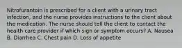 Nitrofurantoin is prescribed for a client with a urinary tract infection, and the nurse provides instructions to the client about the medication. The nurse should tell the client to contact the health care provider if which sign or symptom occurs? A. Nausea B. Diarrhea C. Chest pain D. Loss of appetite