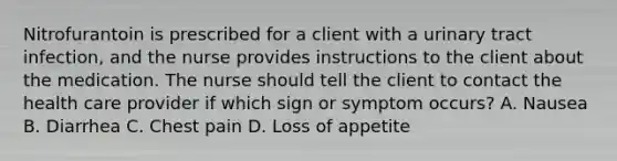 Nitrofurantoin is prescribed for a client with a urinary tract infection, and the nurse provides instructions to the client about the medication. The nurse should tell the client to contact the health care provider if which sign or symptom occurs? A. Nausea B. Diarrhea C. Chest pain D. Loss of appetite