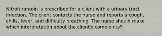 Nitrofurantoin is prescribed for a client with a urinary tract infection. The client contacts the nurse and reports a cough, chills, fever, and difficulty breathing. The nurse should make which interpretation about the client's complaints?