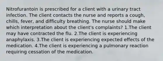 Nitrofurantoin is prescribed for a client with a urinary tract infection. The client contacts the nurse and reports a cough, chills, fever, and difficulty breathing. The nurse should make which interpretation about the client's complaints? 1.The client may have contracted the flu. 2.The client is experiencing anaphylaxis. 3.The client is experiencing expected effects of the medication. 4.The client is experiencing a pulmonary reaction requiring cessation of the medication.