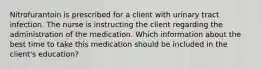 Nitrofurantoin is prescribed for a client with urinary tract infection. The nurse is instructing the client regarding the administration of the medication. Which information about the best time to take this medication should be included in the client's education?