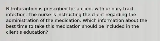 Nitrofurantoin is prescribed for a client with urinary tract infection. The nurse is instructing the client regarding the administration of the medication. Which information about the best time to take this medication should be included in the client's education?