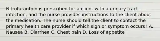 Nitrofurantoin is prescribed for a client with a urinary tract infection, and the nurse provides instructions to the client about the medication. The nurse should tell the client to contact the primary health care provider if which sign or symptom occurs? A. Nausea B. Diarrhea C. Chest pain D. Loss of appetite