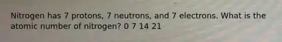 Nitrogen has 7 protons, 7 neutrons, and 7 electrons. What is the atomic number of nitrogen? 0 7 14 21