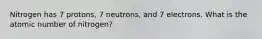 Nitrogen has 7 protons, 7 neutrons, and 7 electrons. What is the atomic number of nitrogen?