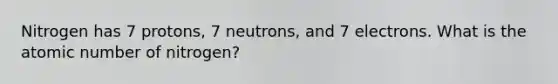 Nitrogen has 7 protons, 7 neutrons, and 7 electrons. What is the atomic number of nitrogen?