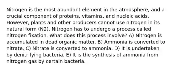 Nitrogen is the most abundant element in the atmosphere, and a crucial component of proteins, vitamins, and nucleic acids. However, plants and other producers cannot use nitrogen in its natural form (N2). Nitrogen has to undergo a process called nitrogen fixation. What does this process involve? A) Nitrogen is accumulated in dead organic matter. B) Ammonia is converted to nitrate. C) Nitrate is converted to ammonia. D) It is undertaken by denitrifying bacteria. E) It is the synthesis of ammonia from nitrogen gas by certain bacteria.