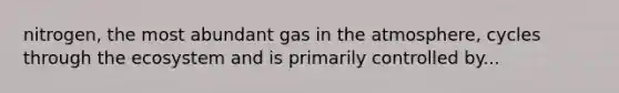 nitrogen, the most abundant gas in the atmosphere, cycles through the ecosystem and is primarily controlled by...