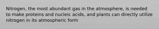 Nitrogen, the most abundant gas in the atmosphere, is needed to make proteins and nucleic acids, and plants can directly utilize nitrogen in its atmospheric form