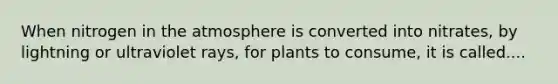 When nitrogen in the atmosphere is converted into nitrates, by lightning or ultraviolet rays, for plants to consume, it is called....