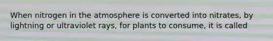 When nitrogen in the atmosphere is converted into nitrates, by lightning or ultraviolet rays, for plants to consume, it is called