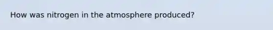 How was nitrogen in the atmosphere produced?