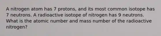 A nitrogen atom has 7 protons, and its most common isotope has 7 neutrons. A radioactive isotope of nitrogen has 9 neutrons. What is the atomic number and mass number of the radioactive nitrogen?