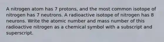 A nitrogen atom has 7 protons, and the most common isotope of nitrogen has 7 neutrons. A radioactive isotope of nitrogen has 8 neurons. Write the atomic number and mass number of this radioactive nitrogen as a chemical symbol with a subscript and superscript.