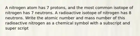 A nitrogen atom has 7 protons, and the most common isotope of nitrogen has 7 neutrons. A radioactive isotope of nitrogen has 8 neutrons. Write the atomic number and mass number of this radioactive nitrogen as a chemical symbol with a subscript and super script