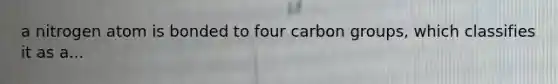 a nitrogen atom is bonded to four carbon groups, which classifies it as a...