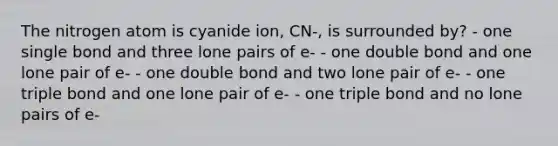 The nitrogen atom is cyanide ion, CN-, is surrounded by? - one single bond and three lone pairs of e- - one double bond and one lone pair of e- - one double bond and two lone pair of e- - one triple bond and one lone pair of e- - one triple bond and no lone pairs of e-