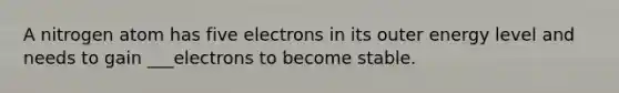 A nitrogen atom has five electrons in its outer energy level and needs to gain ___electrons to become stable.