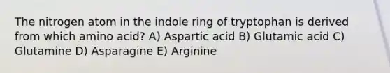 The nitrogen atom in the indole ring of tryptophan is derived from which amino acid? A) Aspartic acid B) Glutamic acid C) Glutamine D) Asparagine E) Arginine