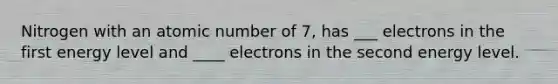 Nitrogen with an atomic number of 7, has ___ electrons in the first energy level and ____ electrons in the second energy level.