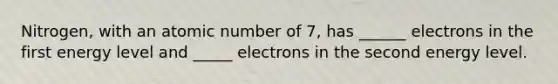 Nitrogen, with an atomic number of 7, has ______ electrons in the first energy level and _____ electrons in the second energy level.